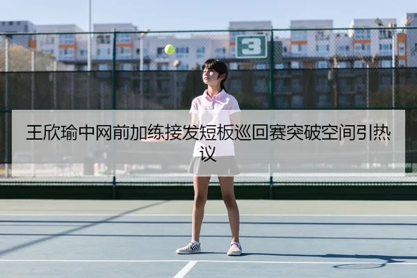 王欣瑜中网前加练接发短板巡回赛突破空间引热议 | ACMilanSports